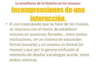 La enseñanza de la historia en los museos:
Incomprensiones de una
interacción.
• El uso inapropiado que se hace de los museos
se relaciona con el hecho de establecer
vínculos en ocasiones forzados , entre ambas
instituciones, en un sistema de educación
formal (escuela) y un sistema no formal (el
museo) y que por lo genera confusión al
momento de diseñar estrategias acorde entre
ambos sistemas
 