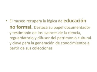• El museo recupera la lógica de educación
no formal. Destaca su papel documentador
y testimonio de los avances de la ciencia,
reguardatorio y difusor del patrimonio cultural
y clave para la generación de conocimientos a
partir de sus colecciones.
 