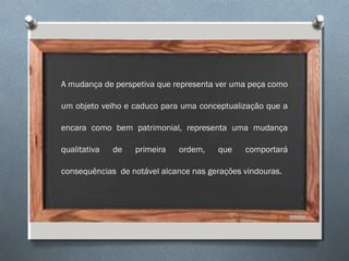 A mudança de perspetiva que representa ver uma peça como
um objeto velho e caduco para uma conceptualização que a
encara como bem patrimonial, representa uma mudança
qualitativa de primeira ordem, que comportará
consequências de notável alcance nas gerações vindouras.
 