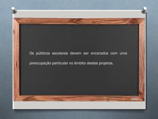 Os públicos escolares devem ser encarados com uma
preocupação particular no âmbito destes projetos.
 