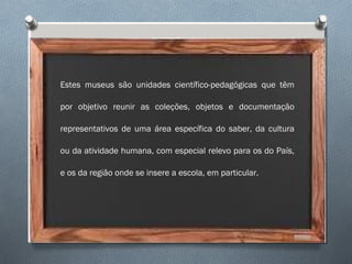 Estes museus são unidades científico-pedagógicas que têm
por objetivo reunir as coleções, objetos e documentação
representativos de uma área específica do saber, da cultura
ou da atividade humana, com especial relevo para os do País,
e os da região onde se insere a escola, em particular.
 
