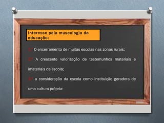 Interesse pela museologia da
educação:
1.º O encerramento de muitas escolas nas zonas rurais;
2.º A crescente valorização de testemunhos materiais e
imateriais da escola;
3.º a consideração da escola como instituição geradora de
uma cultura própria:
 