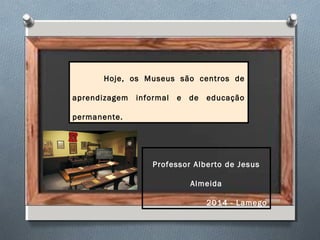 Hoje, os Museus são centros de
aprendizagem informal e de educação
permanente.
Professor Alberto de Jesus
Almeida
2014 - Lamego
 