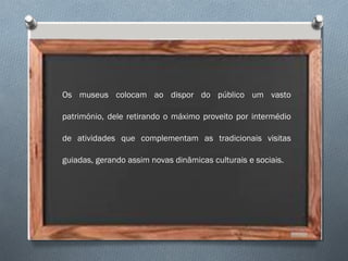 Os museus colocam ao dispor do público um vasto
património, dele retirando o máximo proveito por intermédio
de atividades que complementam as tradicionais visitas
guiadas, gerando assim novas dinâmicas culturais e sociais.
 