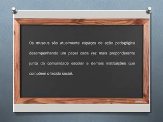 Os museus são atualmente espaços de ação pedagógica
desempenhando um papel cada vez mais preponderante
junto da comunidade escolar e demais instituições que
compõem o tecido social.
 