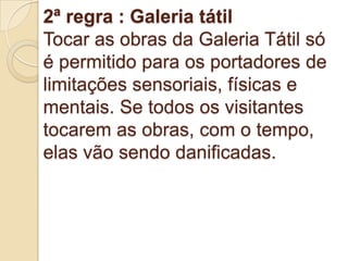 2ª regra : Galeria tátil
Tocar as obras da Galeria Tátil só
é permitido para os portadores de
limitações sensoriais, físicas e
mentais. Se todos os visitantes
tocarem as obras, com o tempo,
elas vão sendo danificadas.
 