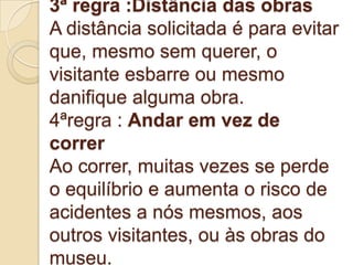3ª regra :Distância das obras
A distância solicitada é para evitar
que, mesmo sem querer, o
visitante esbarre ou mesmo
danifique alguma obra.
4ªregra : Andar em vez de
correr
Ao correr, muitas vezes se perde
o equilíbrio e aumenta o risco de
acidentes a nós mesmos, aos
outros visitantes, ou às obras do
museu.
 