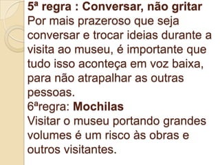 5ª regra : Conversar, não gritar
Por mais prazeroso que seja
conversar e trocar ideias durante a
visita ao museu, é importante que
tudo isso aconteça em voz baixa,
para não atrapalhar as outras
pessoas.
6ªregra: Mochilas
Visitar o museu portando grandes
volumes é um risco às obras e
outros visitantes.
 