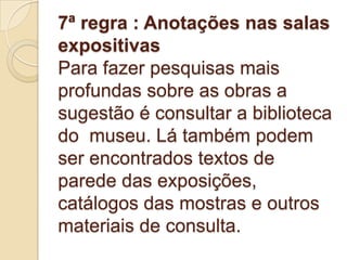 7ª regra : Anotações nas salas
expositivas
Para fazer pesquisas mais
profundas sobre as obras a
sugestão é consultar a biblioteca
do museu. Lá também podem
ser encontrados textos de
parede das exposições,
catálogos das mostras e outros
materiais de consulta.
 