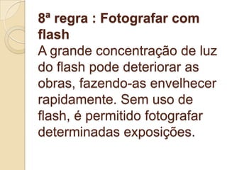 8ª regra : Fotografar com
flash
A grande concentração de luz
do flash pode deteriorar as
obras, fazendo-as envelhecer
rapidamente. Sem uso de
flash, é permitido fotografar
determinadas exposições.
 