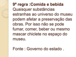 9ª regra :Comida e bebida
Quaisquer substâncias
estranhas ao universo do museu
podem afetar a preservação das
obras. Por isso não se pode
fumar, comer, beber ou mesmo
mascar chiclete no espaço do
museu.

Fonte : Governo do estado .
 