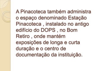 A Pinacoteca também administra
o espaço denominado Estação
Pinacoteca , instalado no antigo
edifício do DOPS , no Bom
Retiro , onde mantém
exposições de longa e curta
duração e o centro de
documentação da instituição.
 