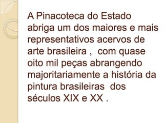 A Pinacoteca do Estado
abriga um dos maiores e mais
representativos acervos de
arte brasileira , com quase
oito mil peças abrangendo
majoritariamente a história da
pintura brasileiras dos
séculos XIX e XX .
 