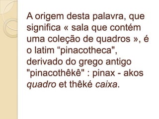A origem desta palavra, que
significa « sala que contém
uma coleção de quadros », é
o latim “pinacotheca",
derivado do grego antigo
"pinacothêkê" : pinax - akos
quadro et thêké caixa.
 