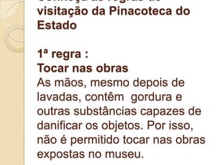 Conheça as regras de
visitação da Pinacoteca do
Estado

1ª regra :
Tocar nas obras
As mãos, mesmo depois de
lavadas, contêm gordura e
outras substâncias capazes de
danificar os objetos. Por isso,
não é permitido tocar nas obras
expostas no museu.
 