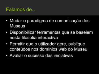 Falamos de…

• Mudar o paradigma de comunicação dos
  Museus
• Disponibilizar ferramentas que se baseiem
  nesta filosofia interactiva
• Permitir que o utilizador gere, publique
  conteúdos nos domínios web do Museu
• Avaliar o sucesso das iniciativas
 