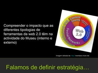 Compreender o impacto que as
diferentes tipologias de
ferramentas da web 2.0 têm na
actividade do Museu (interno e
externo)


                                 Imagem retirada de: http://members.more.net




 Falamos de definir estratégia…
 