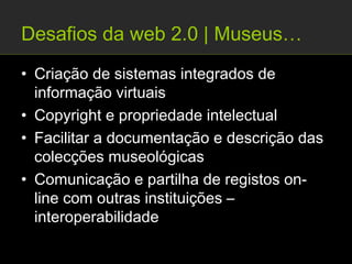 Desafios da web 2.0 | Museus…
• Criação de sistemas integrados de
  informação virtuais
• Copyright e propriedade intelectual
• Facilitar a documentação e descrição das
  colecções museológicas
• Comunicação e partilha de registos on-
  line com outras instituições –
  interoperabilidade
 