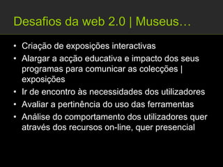 Desafios da web 2.0 | Museus…
• Criação de exposições interactivas
• Alargar a acção educativa e impacto dos seus
  programas para comunicar as colecções |
  exposições
• Ir de encontro às necessidades dos utilizadores
• Avaliar a pertinência do uso das ferramentas
• Análise do comportamento dos utilizadores quer
  através dos recursos on-line, quer presencial
 