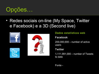 Opções…
• Redes sociais on-line (My Space, Twitter
  e Facebook) e a 3D (Second live)
                        Dados estatísticos web
                        Facebook
                        200,000,000 – number of active
                        users
                        Twitter
                        1,111,991,000 – number of Tweets
                        to date


                        Fonte -
                        http://thefuturebuzz.com/2009/01/12/social-media-
                        web-20-internet-numbers-stats/
 