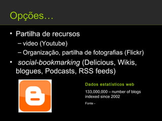 Opções…
• Partilha de recursos
  – video (Youtube)
  – Organização, partilha de fotografias (Flickr)
• social-bookmarking (Delicious, Wikis,
  blogues, Podcasts, RSS feeds)
                           Dados estatísticos web
                           133,000,000 – number of blogs
                           indexed since 2002
                           Fonte - http://thefuturebuzz.com/2009/01/12/social-
                           media-web-20-internet-numbers-stats/
 