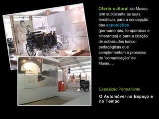 Oferta cultural do Museu
tem subjacente as suas
temáticas para a concepção
das exposições
(permanentes, temporárias e
itinerantes) e para a criação
de actividades ludico-
pedagógicas que
complementam o processo
de “comunicação” do
Museu…




Exposição Permanente
O Automóvel no Espaço e
no Tempo
 