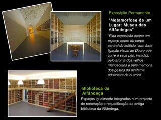 Exposição Permanente
                “Metamorfose de um
                Lugar: Museu das
                Alfândegas”
               “Esta exposição ocupa um
               espaço nobre do corpo
               central do edifício, com forte
               ligação visual ao Douro que
               corre a seus pés, invadido
               pelo aroma dos velhos
               manuscritos e pela memória
               dos gestos da azáfama
               aduaneira de outrora”.


Biblioteca da
Alfândega
Espaços igualmente integrados num projecto
de renovação e requalificação da antiga
biblioteca da Alfândega.
 