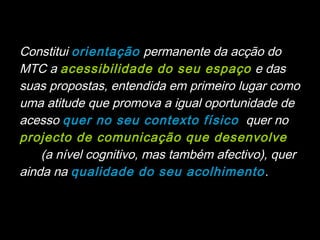 Constitui orientação permanente da acção do
MTC a acessibilidade do seu espaço e das
suas propostas, entendida em primeiro lugar como
uma atitude que promova a igual oportunidade de
acesso quer no seu contexto físico , quer no
projecto de comunicação que desenvolve
(ao (a nível cognitivo, mas também afectivo), quer
ainda na qualidade do seu acolhimento .
 