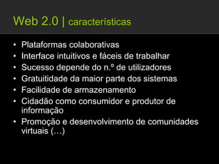 Web 2.0 | características
• Plataformas colaborativas
• Interface intuitivos e fáceis de trabalhar
• Sucesso depende do n.º de utilizadores
• Gratuitidade da maior parte dos sistemas
• Facilidade de armazenamento
• Cidadão como consumidor e produtor de
  informação
• Promoção e desenvolvimento de comunidades
  virtuais (…)
 