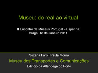 Museu: do real ao virtual

   II Encontro de Museus Portugal – Espanha
           Braga, 18 de Janeiro 2011




          Suzana Faro | Paula Moura
Museu dos Transportes e Comunicações
         Edifício da Alfândega do Porto
 