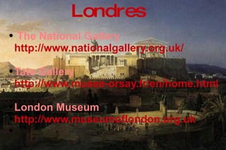 The National Gallery  http://www.nationalgallery.org.uk/   Tate Gallery  http://www.musee-orsay.fr/en/home.html   London Museum http://www.museumoflondon.org.uk Londres 