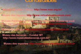 Curiosidades Museus de artes e ofícios  http://www.mao.org.br/   Museu dos sapatos   http://www.virtualshoemuseum.com/   Mussée Pariense de l'érotisme de Paris (Não acesse se você  tiver menos de 18 anos!)  http://www.musee-erotisme.com   Museu da cachaça   http://www.museudacachaca.com.br   Museu das bonecas – Cuiabá/ MT  http://www.museudasbonecas.com.br/   Museu dos esportes  http://www.museudosesportes.com.br   