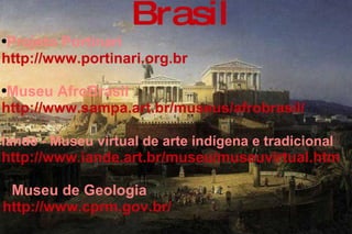 Brasil Projeto Portinari  http://www.portinari.org.br   Museu AfroBrasil  http://www.sampa.art.br/museus/afrobrasil/  Iandé - Museu virtual de arte indígena e tradicional   http://www.iande.art.br/museu/museuvirtual.htm   Museu de Geologia  http://www.cprm.gov.br/  