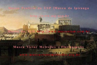 Museu Histórico Nacional   http://www.museuhistoriconacional.com.br/   Museu Paulista da USP (Museu do Ipiranga  http://www.mp.usp.br   Museu da TAM   http://www.museutam.com.br   Museu Victor Meirelles – Florianópolis   www.museuvictormeirelles.org.br   Museus Castro Maya   www.museuscastromaya.com.br   