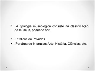 • A tipologia museológica consiste na classificação
de museus, podendo ser:
• Públicos ou Privados
• Por área de Interesse: Arte, História, Ciências, etc.
 
