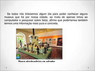 Se todos nós tirássemos algum dia para poder conhecer alguns
museus que há por nossa cidade, ao invés de apenas irmos ao
computador e pesquisar sobre fatos, afirmo que poderíamos também
termos uma informação mais pura e concreta.
Museu afro-brasileiro em salvador
 
