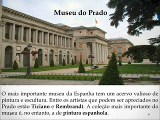 O mais importante museu da Espanha tem um acervo valioso de
pintura e escultura. Entre os artistas que podem ser apreciados no
Prado estão Ticiano e Rembrandt. A coleção mais importante do
museu é, no entanto, a de pintura espanhola.
Museu do Prado
 