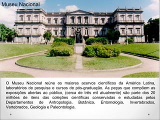O Museu Nacional reúne os maiores acervos científicos da América Latina,
laboratórios de pesquisa e cursos de pós-graduação. As peças que compõem as
exposições abertas ao público, (cerca de três mil atualmente) são parte dos 20
milhões de itens das coleções científicas conservadas e estudadas pelos
Departamentos de Antropologia, Botânica, Entomologia, Invertebrados,
Vertebrados, Geologia e Paleontologia.
Museu Nacional
 