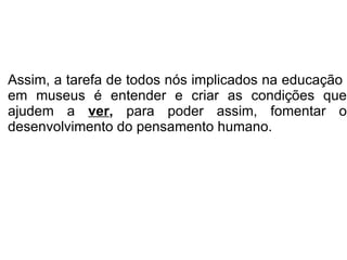 Assim, a tarefa de todos nós implicados na educação  em museus é entender e criar as condições que ajudem a  ver ,  para poder assim, fomentar o desenvolvimento do pensamento humano.  