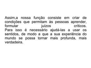 Assim,a nossa função consiste em criar de condições que permitam às pessoas aprender, formular juízos críticos. Para isso é necessário ajudá-las a usar os sentidos, de modo a que a sua experiência do mundo se possa tornar mais profunda, mais verdadeira. 