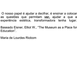O nosso papel é ajudar a decifrar, é ensinar a colocar as questões que permitam  ver,   ajudar a que a experiência estética, transformadora tenha lugar. Baseado Eisner, Elliot W., “The Museum as a Place for Education”. Maria de Lourdes Riobom 