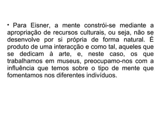 Para Eisner, a mente constrói-se mediante a apropriação de recursos culturais, ou seja, não se desenvolve por si própria de forma natural. É produto de uma interacção e como tal, aqueles que se dedicam à arte, e, neste caso, os que trabalhamos em museus, preocupamo-nos com a influência que temos sobre o tipo de mente que fomentamos nos diferentes indivíduos.  