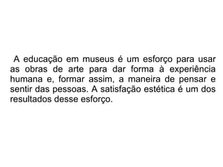 A educação em museus é um esforço para usar as obras de arte para dar forma à experiência humana e, formar assim, a maneira de pensar e sentir das pessoas. A satisfação estética é um dos resultados desse esforço. 