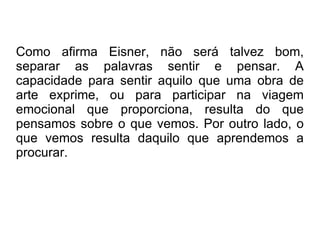 Como afirma Eisner, não será talvez bom, separar as palavras sentir e pensar. A capacidade para sentir aquilo que uma obra de arte exprime, ou para participar na viagem emocional que proporciona, resulta do que pensamos sobre o que vemos. Por outro lado, o que vemos resulta daquilo que aprendemos a procurar. 