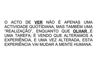 O ACTO DE  VER  NÃO É APENAS UMA ACTIVIDADE QUOTIDIANA, MAS TAMBÉM UMA “REALIZAÇÃO”, ENQUANTO QUE  OLHAR  É UMA TAREFA; É VENDO QUE ALTERAMOS A EXPERIÊNCIA, E UMA VEZ ALTERADA, ESTA EXPERIẼNCIA VAI MUDAR A MENTE HUMANA. 
