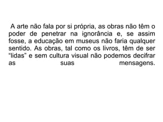 A arte não fala por si própria, as obras não têm o poder de penetrar na ignorância e, se assim fosse, a educação em museus não faria qualquer sentido. As obras, tal como os livros, têm de ser “lidas” e sem cultura visual não podemos decifrar as suas mensagens. 