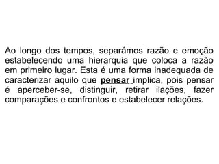 Ao longo dos tempos, separámos razão e emoção estabelecendo uma hierarquia que coloca a razão em primeiro lugar. Esta é uma forma inadequada de caracterizar aquilo que  pensar   implica, pois pensar é aperceber-se, distinguir, retirar ilações, fazer comparações e confrontos e estabelecer relações. 