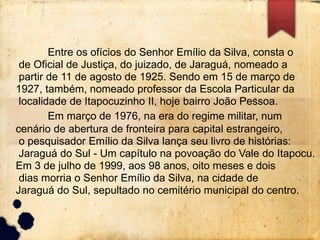 Entre os ofícios do Senhor Emílio da Silva, consta o 
de Oficial de Justiça, do juizado, de Jaraguá, nomeado a 
partir de 11 de agosto de 1925. Sendo em 15 de março de 
1927, também, nomeado professor da Escola Particular da 
localidade de Itapocuzinho II, hoje bairro João Pessoa. 
Em março de 1976, na era do regime militar, num 
cenário de abertura de fronteira para capital estrangeiro, 
o pesquisador Emílio da Silva lança seu livro de histórias: 
Jaraguá do Sul - Um capítulo na povoação do Vale do Itapocu. 
Em 3 de julho de 1999, aos 98 anos, oito meses e dois 
dias morria o Senhor Emílio da Silva, na cidade de 
Jaraguá do Sul, sepultado no cemitério municipal do centro. 
 