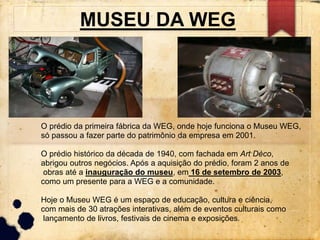 MUSEU DA WEG 
O prédio da primeira fábrica da WEG, onde hoje funciona o Museu WEG, 
só passou a fazer parte do patrimônio da empresa em 2001. 
O prédio histórico da década de 1940, com fachada em Art Déco, 
abrigou outros negócios. Após a aquisição do prédio, foram 2 anos de 
obras até a inauguração do museu, em 16 de setembro de 2003, 
como um presente para a WEG e a comunidade. 
Hoje o Museu WEG é um espaço de educação, cultura e ciência, 
com mais de 30 atrações interativas, além de eventos culturais como 
lançamento de livros, festivais de cinema e exposições. 
 