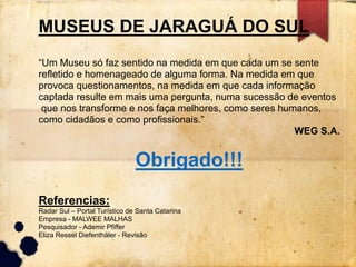 MUSEUS DE JARAGUÁ DO SUL 
“Um Museu só faz sentido na medida em que cada um se sente 
refletido e homenageado de alguma forma. Na medida em que 
provoca questionamentos, na medida em que cada informação 
captada resulte em mais uma pergunta, numa sucessão de eventos 
que nos transforme e nos faça melhores, como seres humanos, 
como cidadãos e como profissionais.” 
WEG S.A. 
Obrigado!!! 
Referencias: 
Radar Sul – Portal Turístico de Santa Catarina 
Empresa - MALWEE MALHAS 
Pesquisador - Ademir Pfiffer 
Eliza Ressel Diefenthäler - Revisão 

